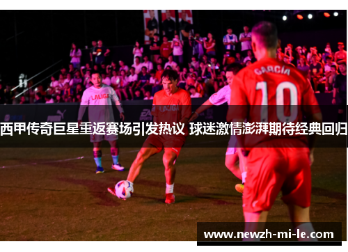 西甲传奇巨星重返赛场引发热议 球迷激情澎湃期待经典回归