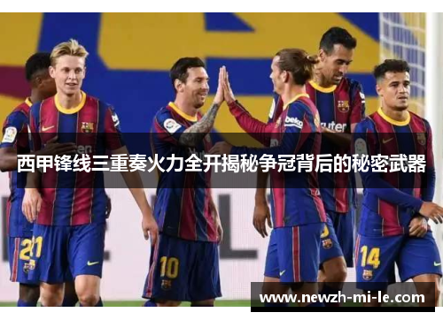 西甲锋线三重奏火力全开揭秘争冠背后的秘密武器