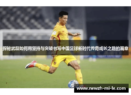 探秘武磊如何用坚持与突破书写中国足球新时代传奇成长之路的篇章