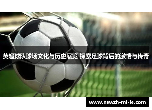 英超球队球场文化与历史展览 探索足球背后的激情与传奇