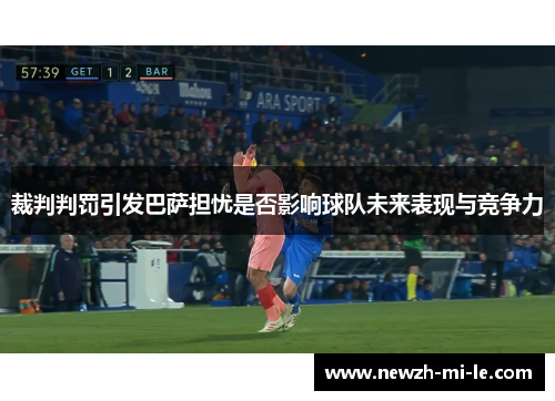 裁判判罚引发巴萨担忧是否影响球队未来表现与竞争力