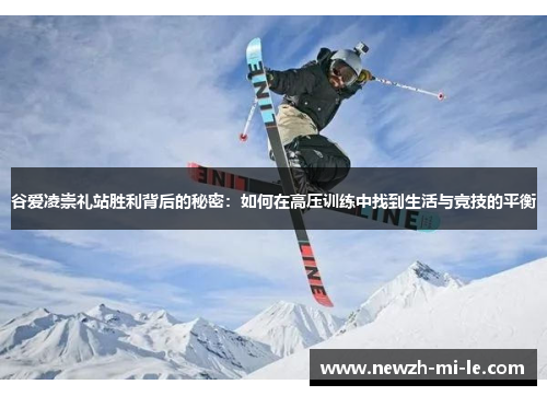 谷爱凌崇礼站胜利背后的秘密:如何在高压训练中找到生活与竞技的平衡 谷爱凌崇礼站胜利背后的秘密:如何在高压训练中找到生活与竞技的平衡