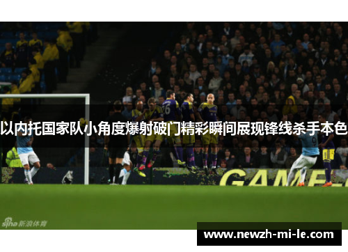 以内托国家队小角度爆射破门精彩瞬间展现锋线杀手本色