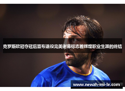 克罗斯欧冠夺冠后宣布退役完美谢幕标志着辉煌职业生涯的终结 克罗斯欧冠夺冠后宣布退役完美谢幕标志着辉煌职业生涯的终结