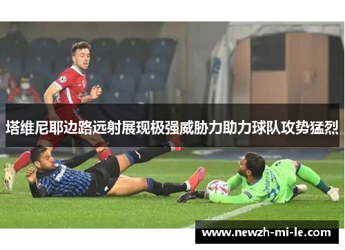塔维尼耶边路远射展现极强威胁力助力球队攻势猛烈 塔维尼耶边路远射展现极强威胁力助力球队攻势猛烈