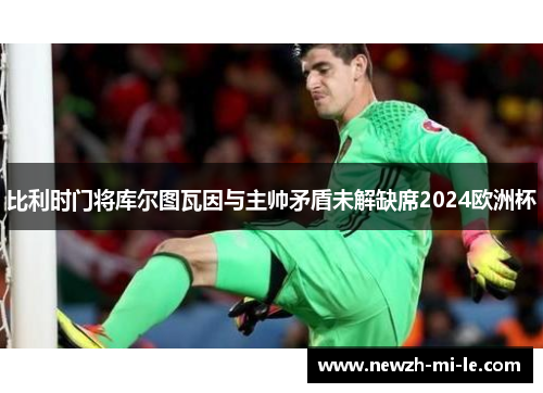 比利时门将库尔图瓦因与主帅矛盾未解缺席2024欧洲杯 比利时门将库尔图瓦因与主帅矛盾未解缺席2024欧洲杯