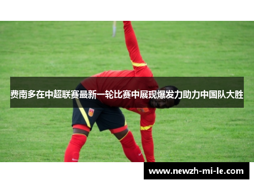 费南多在中超联赛最新一轮比赛中展现爆发力助力中国队大胜