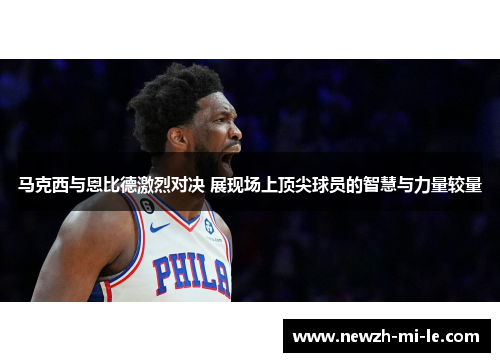 马克西与恩比德激烈对决 展现场上顶尖球员的智慧与力量较量
