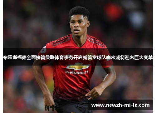 布雷斯福德全面接管曼联体育事务开启新篇章球队未来或将迎来巨大变革