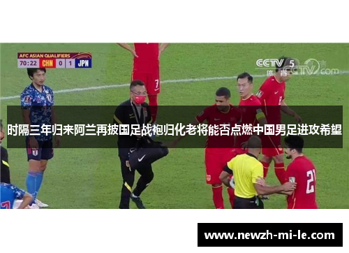 时隔三年归来阿兰再披国足战袍归化老将能否点燃中国男足进攻希望