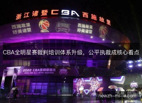 CBA全明星赛裁判培训体系升级,公平执裁成核心看点 CBA全明星赛裁判培训体系升级,公平执裁成核心看点
